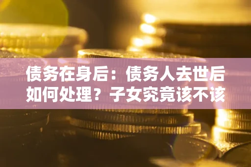 武汉债务在身后：债务人去世后如何处理？子女究竟该不该还钱？