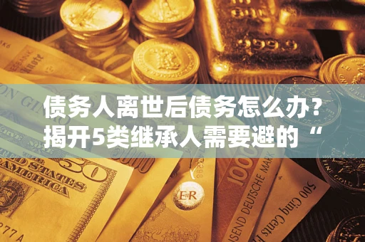 武汉债务人离世后债务怎么办？揭开5类继承人需要避的“坑”