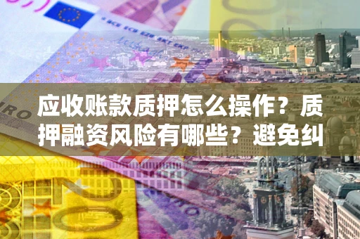 武汉应收账款质押怎么操作？质押融资风险有哪些？避免纠纷高效融资技巧