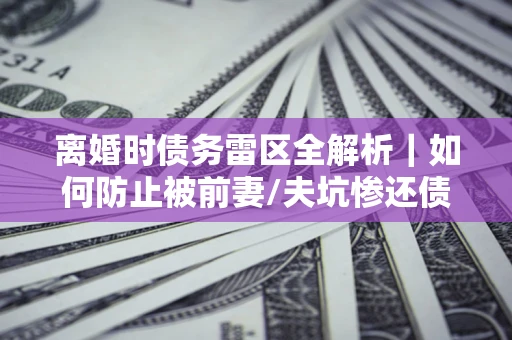 武汉离婚时债务雷区全解析｜如何防止被前妻/夫坑惨还债？
