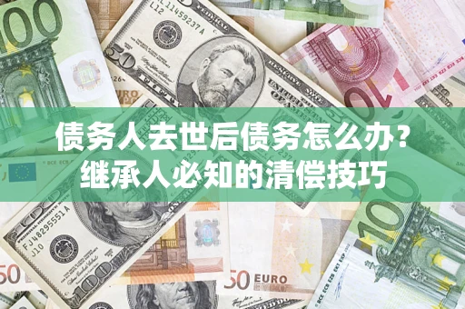 武汉债务人去世后债务怎么办？继承人必知的清偿技巧