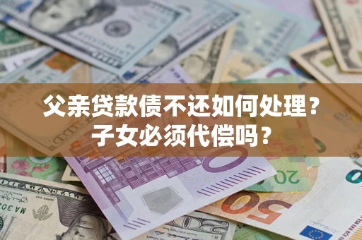 武汉父亲贷款债不还如何处理？子女必须代偿吗？