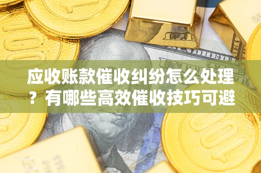 武汉应收账款催收纠纷怎么处理？有哪些高效催收技巧可避免坏账？